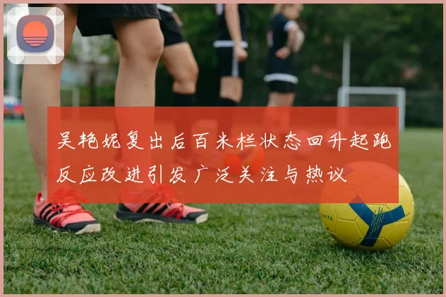 吴艳妮复出后百米栏状态回升起跑反应改进引发广泛关注与热议
