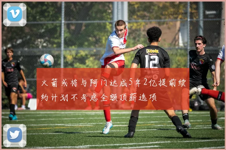 火箭或将与阿门达成5年2亿提前续约计划不考虑全额顶薪选项