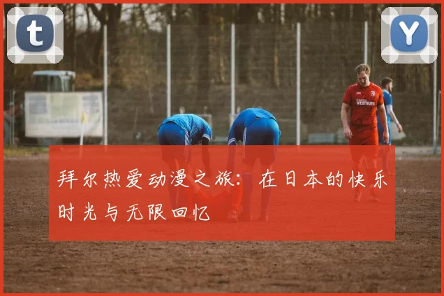 拜尔热爱动漫之旅：在日本的快乐时光与无限回忆