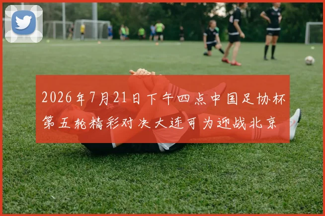 2026年7月21日下午四点中国足协杯第五轮精彩对决大连可为迎战北京国安