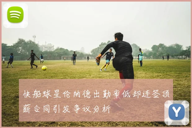 快船球星伦纳德出勤率低却连签顶薪合同引发争议分析
