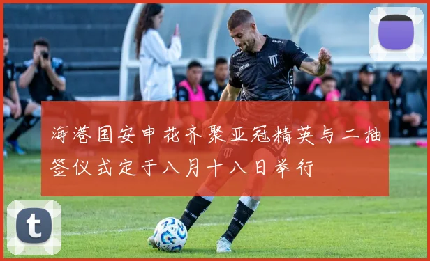 海港国安申花齐聚亚冠精英与二抽签仪式定于八月十八日举行