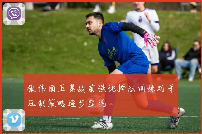 张伟丽卫冕战前强化摔法训练对手压制策略逐步显现