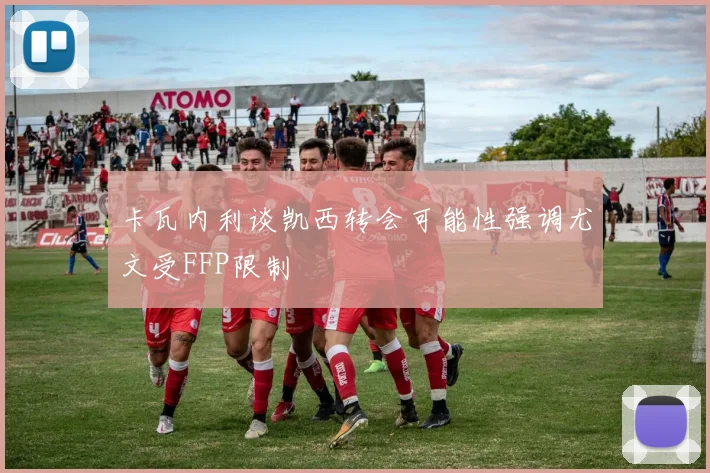 卡瓦内利谈凯西转会可能性强调尤文受FFP限制