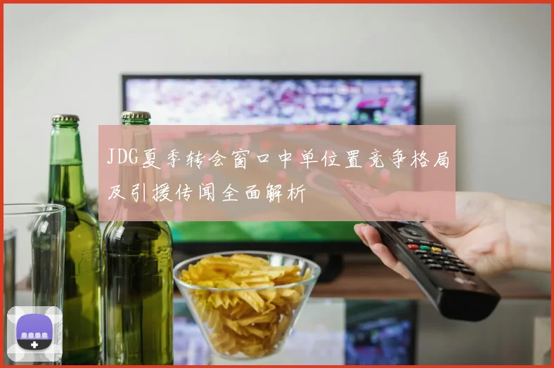 JDG夏季转会窗口中单位置竞争格局及引援传闻全面解析