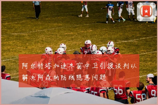 阿尔特塔加速冬窗中卫引援谈判以解决阿森纳防线隐患问题