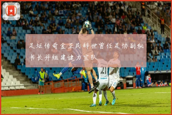 足坛传奇金正民辞世曾任足协副秘书长并组建健力宝队