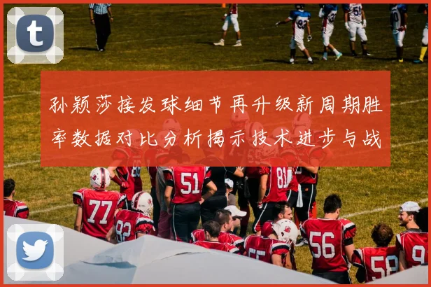 孙颖莎接发球细节再升级新周期胜率数据对比分析揭示技术进步与战术变化