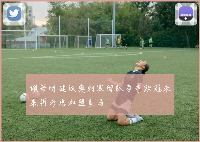 佩蒂特建议奥利塞留队争夺欧冠未来再考虑加盟皇马
